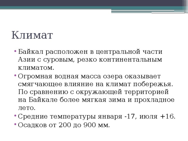 Климат Байкал расположен в центральной части Азии с суровым, резко континентальным климатом. Огромная водная масса озера оказывает смягчающее влияние на климат побережья. По сравнению с окружающей территорией на Байкале более мягкая зима и прохладное лето. Средние температуры января -17, июля +16. Осадков от 200 до 900 мм. 