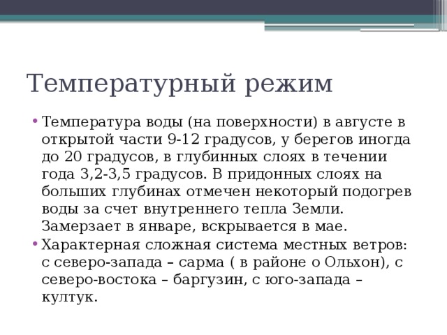 Температурный режим Температура воды (на поверхности) в августе в открытой части 9-12 градусов, у берегов иногда до 20 градусов, в глубинных слоях в течении года 3,2-3,5 градусов. В придонных слоях на больших глубинах отмечен некоторый подогрев воды за счет внутреннего тепла Земли. Замерзает в январе, вскрывается в мае. Характерная сложная система местных ветров: с северо-запада – сарма ( в районе о Ольхон), с северо-востока – баргузин, с юго-запада – култук. 