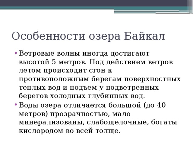 Особенности озера Байкал Ветровые волны иногда достигают высотой 5 метров. Под действием ветров летом происходит сгон к противоположным берегам поверхностных теплых вод и подъем у подветренных берегов холодных глубинных вод. Воды озера отличается большой (до 40 метров) прозрачностью, мало минерализованы, слабощелочные, богаты кислородом во всей толще. 