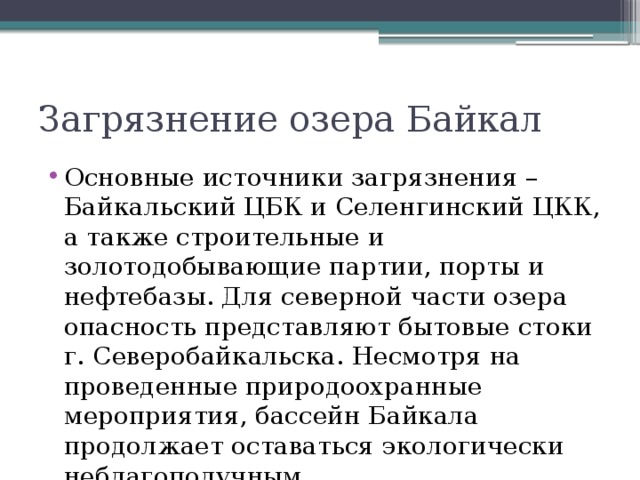 Загрязнение озера Байкал Основные источники загрязнения – Байкальский ЦБК и Селенгинский ЦКК, а также строительные и золотодобывающие партии, порты и нефтебазы. Для северной части озера опасность представляют бытовые стоки г. Северобайкальска. Несмотря на проведенные природоохранные мероприятия, бассейн Байкала продолжает оставаться экологически неблагополучным 