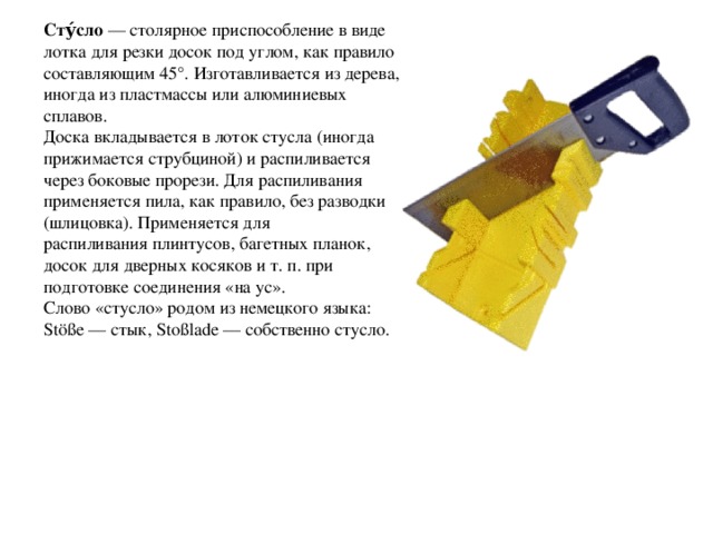 Сту́сло  — столярное приспособление в виде лотка для резки досок под углом, как правило составляющим 45°. Изготавливается из дерева, иногда из пластмассы или алюминиевых сплавов. Доска вкладывается в лоток стусла (иногда прижимается струбциной) и распиливается через боковые прорези. Для распиливания применяется пила, как правило, без разводки (шлицовка). Применяется для распиливания плинтусов, багетных планок, досок для дверных косяков и т. п. при подготовке соединения «на ус». Слово «стусло» родом из немецкого языка: Stöße — стык, Stoßlade — собственно стусло. 