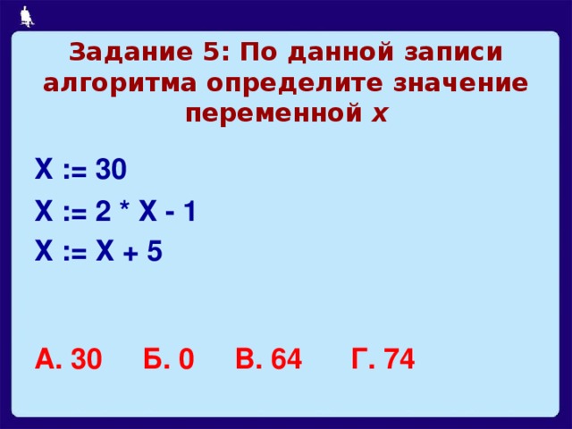 Задание 5: По данной записи алгоритма определите значение переменной х Х := 30 Х := 2 * Х - 1 Х := Х + 5   А. 30 Б. 0 В. 64 Г. 74  