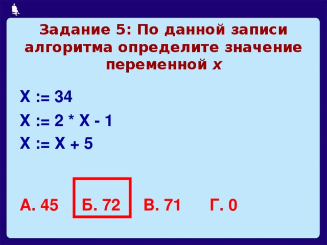 Задание 5: По данной записи алгоритма определите значение переменной х Х := 34 Х := 2 * Х - 1 Х := Х + 5   А. 45 Б. 72 В. 71 Г. 0  