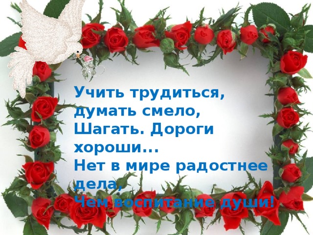 Учить трудиться, думать смело,  Шагать. Дороги хороши...  Нет в мире радостнее дела,  Чем воспитание души! 