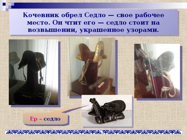 Кочевник обрел Седло — свое рабочее место. Он чтит его — седло стоит на возвышении, украшенное узорами. Ер – седло 