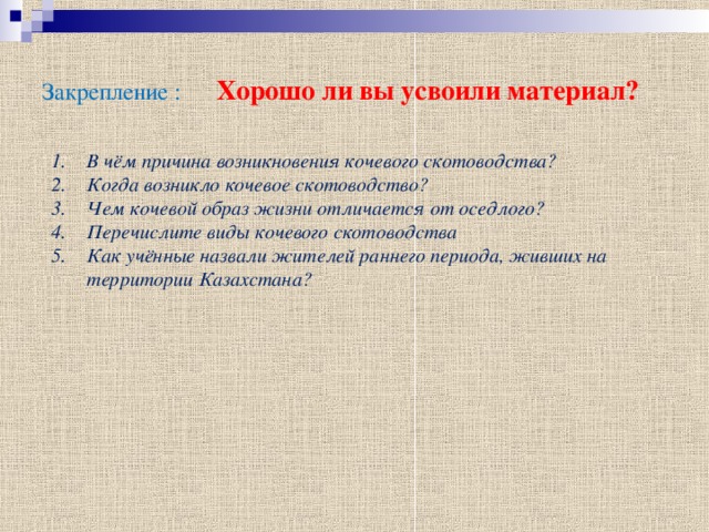 Закрепление : Хорошо ли вы усвоили материал? В чём причина возникновения кочевого скотоводства? Когда возникло кочевое скотоводство? Чем кочевой образ жизни отличается от оседлого? Перечислите виды кочевого скотоводства Как учённые назвали жителей раннего периода, живших на территории Казахстана? 