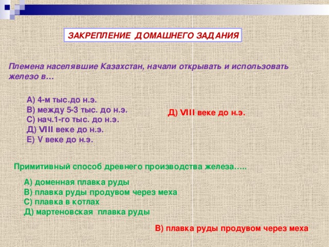 ЗАКРЕПЛЕНИЕ ДОМАШНЕГО ЗАДАНИЯ Племена населявшие Казахстан, начали открывать и использовать железо в… А) 4-м тыс.до н.э. В) между 5-3 тыс. до н.э. С) нач.1-го тыс. до н.э. Д) V ΙΙΙ веке до н.э. Е) V веке до н.э.  Д) V ΙΙΙ веке до н.э.  Примитивный способ древнего производства железа….. А) доменная плавка руды В) плавка руды продувом через меха С) плавка в котлах Д) мартеновская плавка руды В) плавка руды продувом через меха  
