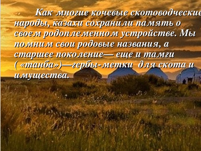   Как многие кочевые скотоводческие народы, казахи сохранили память о своем родоплеменном устройстве. Мы помним свои родовые названия, а старшее поколение— еще и тамги ( «танба»)—гербы-метки для скота и имущества. 