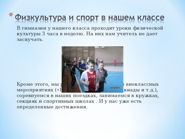   В гимназии у нашего класса проходят уроки физической культуры 3 часа в неделю. На них нам учитель не дает заскучать.   Кроме этого, мы регулярно учувствуем во внеклассных мероприятиях («Весёлые старты», спартакиады и т.д.), соревнуемся в наших поездках, занимаемся в кружках, секциях и спортивных школах . И у нас уже есть определенные достижения. 