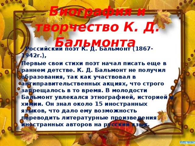 Биография и творчество К. Д. Бальмонта    Российский поэт К. Д. Бальмонт (1867-1942г.), Первые свои стихи поэт начал писать еще в раннем детстве. К. Д. Бальмонт не получил образования, так как участвовал в антиправительственных акциях, что строго запрещалось в то время. В молодости Бальмонт увлекался этнографией, историей и химии. Он знал около 15 иностранных языков, что дало ему возможность переводить литературные произведения иностранных авторов на русский язык.  