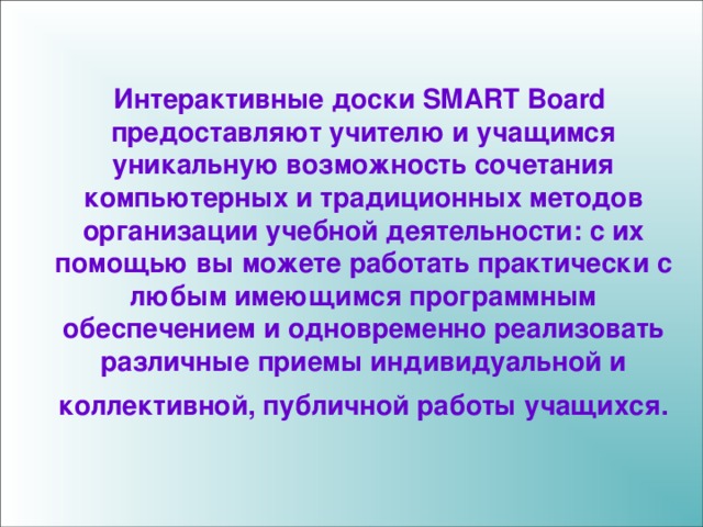 Интерактивные доски SMART Board предоставляют учителю и учащимся уникальную возможность сочетания компьютерных и традиционных методов организации учебной деятельности: с их помощью вы можете работать практически с любым имеющимся программным обеспечением и одновременно реализовать различные приемы индивидуальной и коллективной, публичной работы учащихся.  