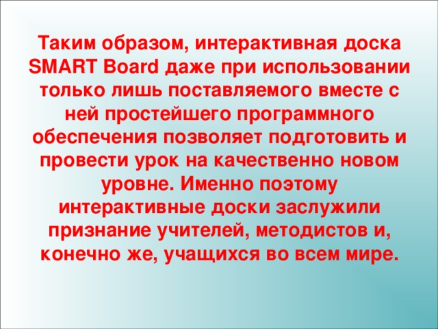 Таким образом, интерактивная доска SMART Board даже при использовании только лишь поставляемого вместе с ней простейшего программного обеспечения позволяет подготовить и провести урок на качественно новом уровне. Именно поэтому интерактивные доски заслужили признание учителей, методистов и, конечно же, учащихся во всем мире. 