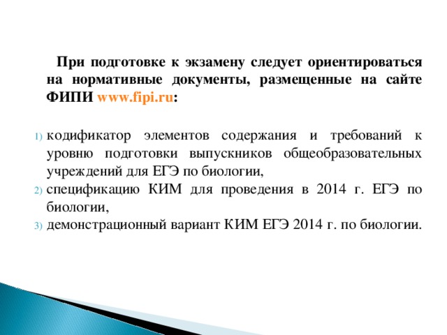  При подготовке к экзамену следует ориентироваться на нормативные документы, размещенные на сайте ФИПИ www.fipi.ru :  кодификатор элементов содержания и требований к уровню подготовки выпускников общеобразовательных учреждений для ЕГЭ по биологии, спецификацию КИМ для проведения в 2014 г. ЕГЭ по биологии, демонстрационный вариант КИМ ЕГЭ 2014 г. по биологии. 