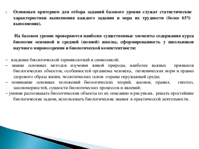 Основным критерием для отбора заданий базового уровня служат статистические характеристики выполнения каждого задания и мера их трудности (более 65% выполнения).   На базовом уровне проверяются наиболее существенные элементы содержания курса биологии основной и средней (полной) школы, сформированность у школьников научного мировоззрения и биологической компетентности:  − владение биологической терминологией и символикой; − знание основных методов изучения живой природы, наиболее важных признаков биологических объектов, особенностей организма человека, гигиенических норм и правил здорового образа жизни, экологических основ охраны окружающей среды; − понимание основных положений биологических теорий, законов, правил, гипотез, закономерностей, сущности биологических процессов и явлений; − умение распознавать биологические объекты по их описанию и рисункам, решать простейшие биологические задачи, использовать биологические знания в практической деятельности. 