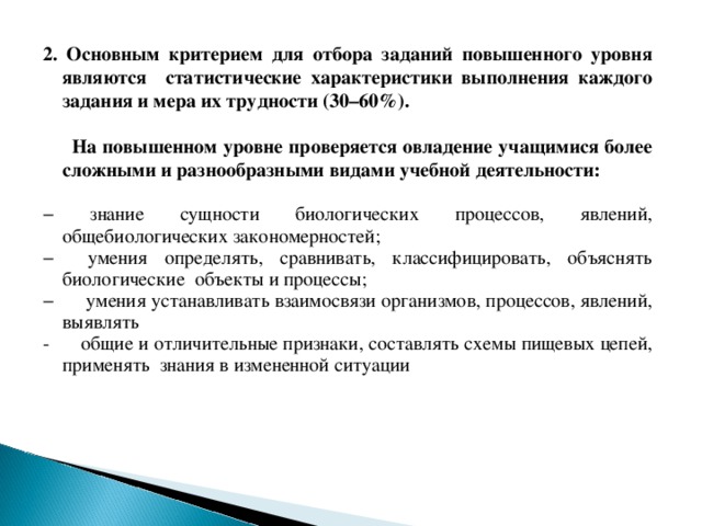 2. Основным критерием для отбора заданий повышенного уровня являются статистические характеристики выполнения каждого задания и мера их трудности (30–60%).   На повышенном уровне проверяется овладение учащимися более сложными и разнообразными видами учебной деятельности: − знание сущности биологических процессов, явлений, общебиологических закономерностей; − умения определять, сравнивать, классифицировать, объяснять биологические объекты и процессы; − умения устанавливать взаимосвязи организмов, процессов, явлений, выявлять - общие и отличительные признаки, составлять схемы пищевых цепей, применять знания в измененной ситуации 