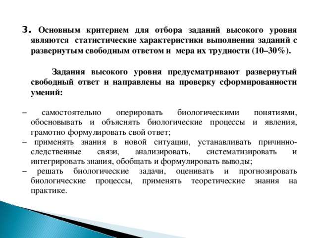 3. Основным критерием для отбора заданий высокого уровня являются статистические характеристики выполнения заданий с развернутым свободным ответом и мера их трудности (10–30%).   Задания высокого уровня предусматривают развернутый свободный ответ и направлены на проверку сформированности умений: − самостоятельно оперировать биологическими понятиями, обосновывать и объяснять биологические процессы и явления, грамотно формулировать свой ответ; − применять знания в новой ситуации, устанавливать причинно-следственные связи, анализировать, систематизировать и интегрировать знания, обобщать и формулировать выводы; − решать биологические задачи, оценивать и прогнозировать биологические процессы, применять теоретические знания на практике. 