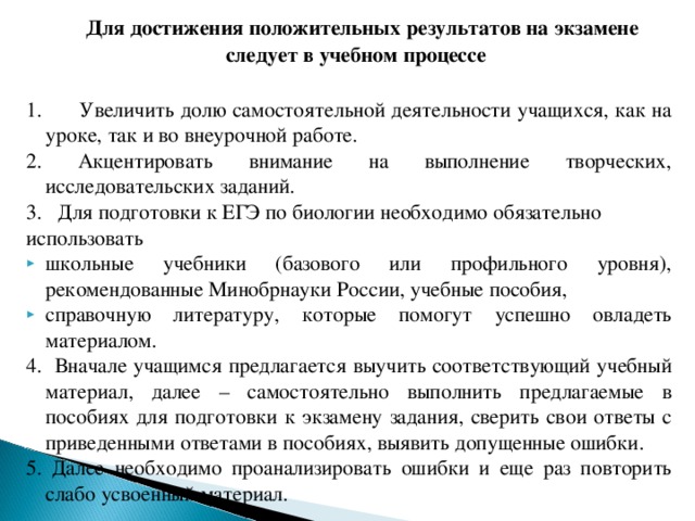  Для достижения положительных результатов на экзамене следует в учебном процессе  1. Увеличить долю самостоятельной деятельности учащихся, как на уроке, так и во внеурочной работе. 2. Акцентировать внимание на выполнение творческих, исследовательских заданий. 3. Для подготовки к ЕГЭ по биологии необходимо обязательно использовать школьные учебники (базового или профильного уровня), рекомендованные Минобрнауки России, учебные пособия, справочную литературу, которые помогут успешно овладеть материалом. 4. Вначале учащимся предлагается выучить соответствующий учебный материал, далее – самостоятельно выполнить предлагаемые в пособиях для подготовки к экзамену задания, сверить свои ответы с приведенными ответами в пособиях, выявить допущенные ошибки. 5. Далее необходимо проанализировать ошибки и еще раз повторить слабо усвоенный материал. 