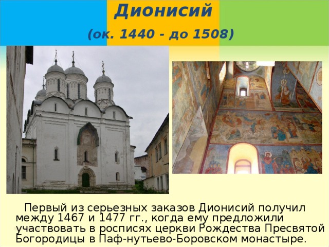Дионисий  (ок. 1440 - до 1508)   Первый из серьезных заказов Дионисий получил между 1467 и 1477 гг., когда ему предложили участвовать в росписях церкви Рождества Пресвятой Богородицы в Паф-нутьево-Боровском монастыре. 