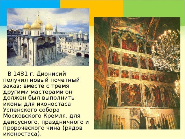   В 1481 г. Дионисий получил новый почетный заказ: вместе с тремя другими мастерами он должен был выполнить иконы для иконостаса Успенского собора Московского Кремля, для деисусного, праздничного и пророческого чина (рядов иконостаса). 