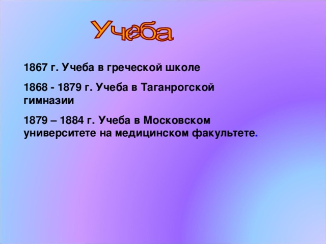 1867 г. Учеба в греческой школе 1868 - 1879 г. Учеба в Таганрогской гимназии 1879 – 1884 г. Учеба в Московском университете на медицинском факультете .  