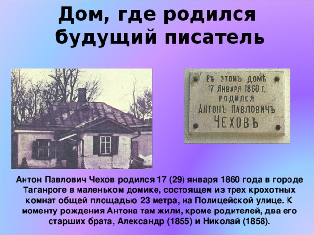 Дом, где родился  будущий писатель Антон Павлович Чехов родился 17 (29) января 1860 года в городе Таганроге в маленьком домике, состоящем из трех крохотных комнат общей площадью 23 метра, на Полицейской улице. К моменту рождения Антона там жили, кроме родителей, два его старших брата, Александр (1855) и Николай (1858). 