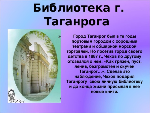  Библиотека г. Таганрога Город Таганрог был в те годы портовым городом с хорошими театрами и обширной морской торговлей. Но посетив город своего детства в 1887 г., Чехов по другому отозвался о нем: «Как грязен, пуст, ленив, безграмотен и скучен Таганрог…». Сделав это наблюдение, Чехов подарил Таганрогу свою личную библиотеку и до конца жизни присылал в нее новые книги. 