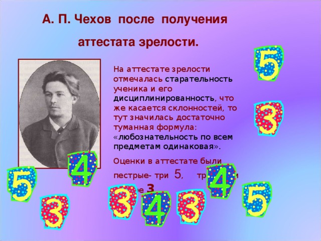 А. П. Чехов после получения  аттестата зрелости. На аттестате зрелости отмечалась старательность ученика и его дисциплинированность , что же касается склонностей, то тут значилась достаточно туманная формула: «любознательность по всем предметам одинаковая». Оценки в аттестате были пестрые- три 5 , три 4  и четыре 3 . 