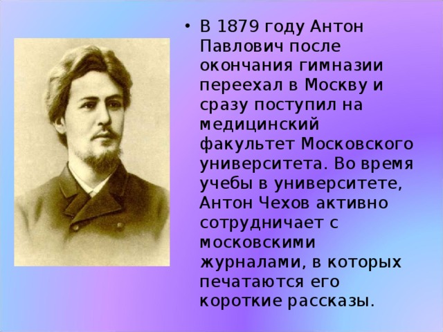 В 1879 году Антон Павлович после окончания гимназии  переехал в Москву и сразу поступил на медицинский факультет Московского университета. Во время учебы в университете, Антон Чехов активно сотрудничает с московскими журналами, в которых печатаются его короткие рассказы. 