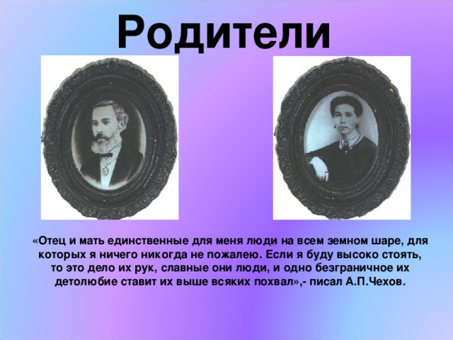  Родители «Отец и мать единственные для меня люди на всем земном шаре, для которых я ничего никогда не пожалею. Если я буду высоко стоять, то это дело их рук, славные они люди, и одно безграничное их детолюбие ставит их выше всяких похвал»,- писал А.П.Чехов. 