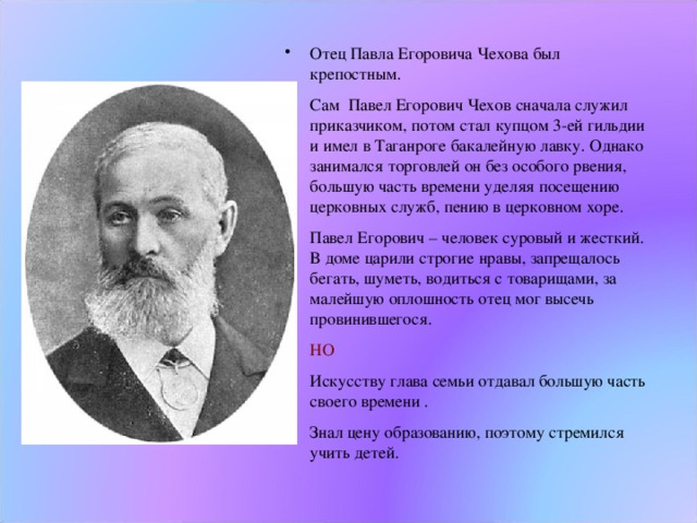 Отец Павла Егоровича Чехова был крепостным. Сам Павел Егорович Чехов сначала служил приказчиком, потом стал купцом 3-ей гильдии и имел в Таганроге бакалейную лавку. Однако занимался торговлей он без особого рвения, большую часть времени уделяя посещению церковных служб, пению в церковном хоре. Павел Егорович – человек суровый и жесткий. В доме царили строгие нравы, запрещалось бегать, шуметь, водиться с товарищами, за малейшую оплошность отец мог высечь провинившегося. НО Искусству глава семьи отдавал большую часть своего времени . Знал цену образованию, поэтому стремился учить детей.  