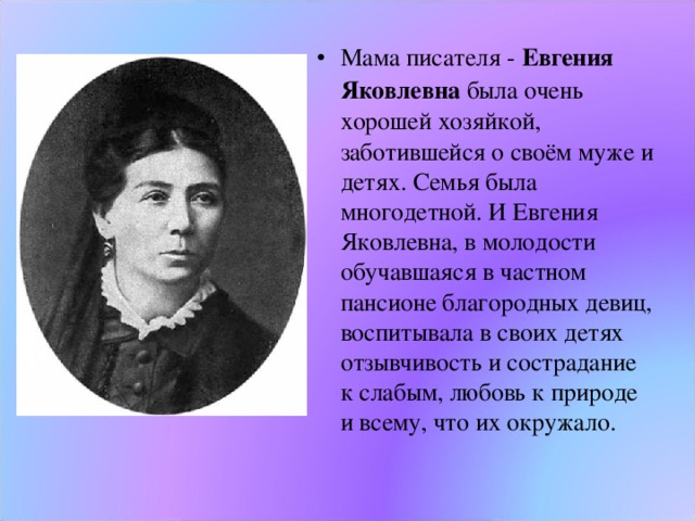 Мама писателя - Евгения Яковлевна была очень хорошей хозяйкой, заботившейся о своём муже и детях. Семья была многодетной. И Евгения Яковлевна, в молодости обучавшаяся в частном пансионе благородных девиц, воспитывала в своих детях отзывчивость и сострадание к слабым, любовь к природе  и всему, что их окружало. 