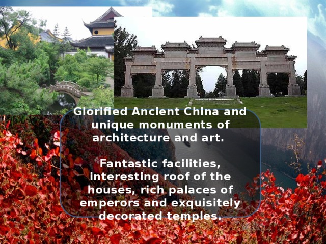 Glorified Ancient China and unique monuments of architecture and art.  Fantastic facilities, interesting roof of the houses, rich palaces of emperors and exquisitely decorated temples. 