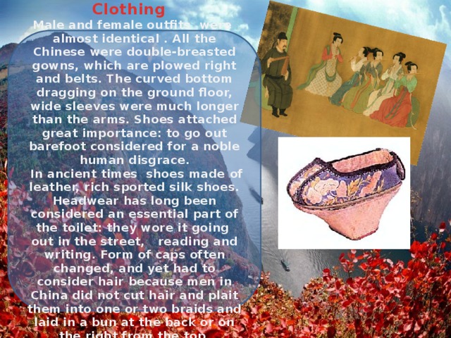 Clothing Male and female outfits were almost identical . All the Chinese were double-breasted gowns, which are plowed right and belts. The curved bottom dragging on the ground floor, wide sleeves were much longer than the arms. Shoes attached great importance: to go out barefoot considered for a noble human disgrace.  In ancient times shoes made ​​of leather, rich sported silk shoes. Headwear has long been considered an essential part of the toilet: they wore it going out in the street, reading and writing. Form of caps often changed, and yet had to consider hair because men in China did not cut hair and plait them into one or two braids and laid in a bun at the back or on the right from the top . 