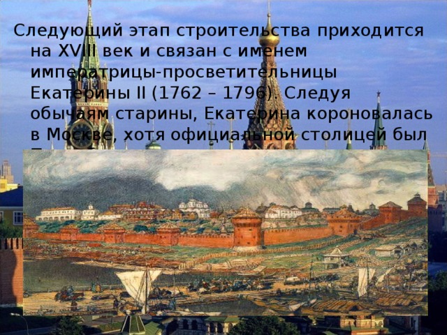 Следующий этап строительства приходится на XVIII век и связан с именем императрицы-просветительницы Екатерины II (1762 – 1796). Следуя обычаям старины, Екатерина короновалась в Москве, хотя официальной столицей был Петербург. 