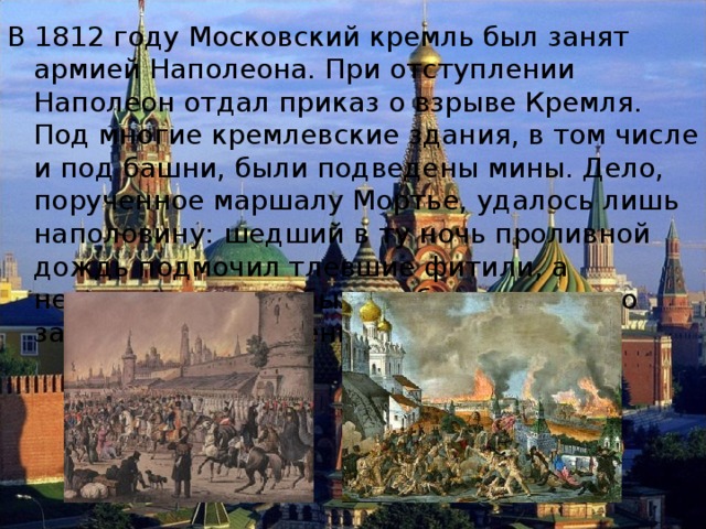 В 1812 году Московский кремль был занят армией Наполеона. При отступлении Наполеон отдал приказ о взрыве Кремля. Под многие кремлевские здания, в том числе и под башни, были подведены мины. Дело, порученное маршалу Мортье, удалось лишь наполовину: шедший в ту ночь проливной дождь подмочил тлевшие фитили, а некоторые из них были заблаговременно замечены и потушены москвичами. 