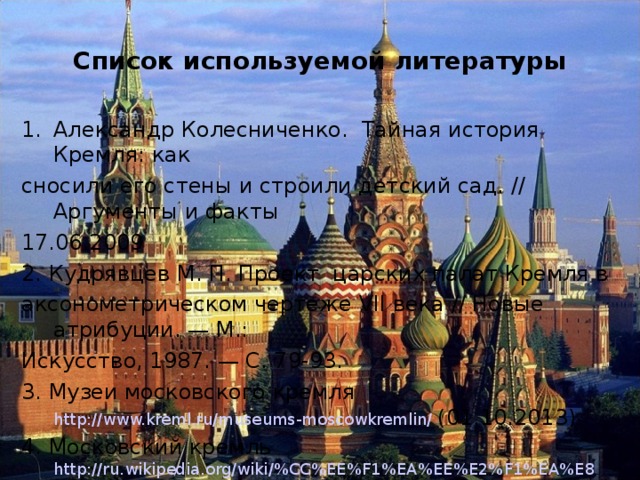 Список используемой литературы Александр Колесниченко.  Тайная история Кремля: как сносили его стены и строили детский сад. // Аргументы и факты 17.06.2009 2. Кудрявцев М. П. Проект царских палат Кремля в аксонометрическом чертеже VII века // Новые атрибуции. — М.: Искусство, 1987. — С. 79-93. 3. Музеи московского кремля http://www.kreml.ru/museums-moscowkremlin/  (01.10.2013) 4. Московский кремль http://ru.wikipedia.org/wiki/%CC%EE%F1%EA%EE%E2%F1%EA%E8 %E9_%CA%F0%E5%EC%EB%FC  (01.10.2013) 