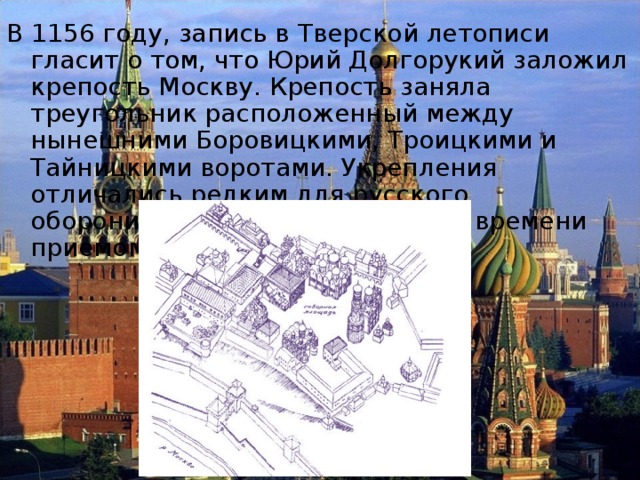 В 1156 году, запись в Тверской летописи гласит о том, что Юрий Долгорукий заложил крепость Москву. Крепость заняла треугольник расположенный между нынешними Боровицкими, Троицкими и Тайницкими воротами. Укрепления отличались редким для русского оборонительного зодчества того времени приемом укрепления стен. 
