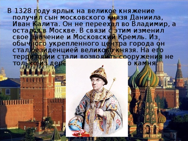  В 1328 году ярлык на великое княжение получил сын московского князя Даниила, Иван Калита. Он не переехал во Владимир, а остался в Москве. В связи с этим изменил свое значение и Московский Кремль. Из обычного укрепленного центра города он стал резиденцией великого князя. На его территории стали возводить сооружения не только из дерева, но и из белого камня. 