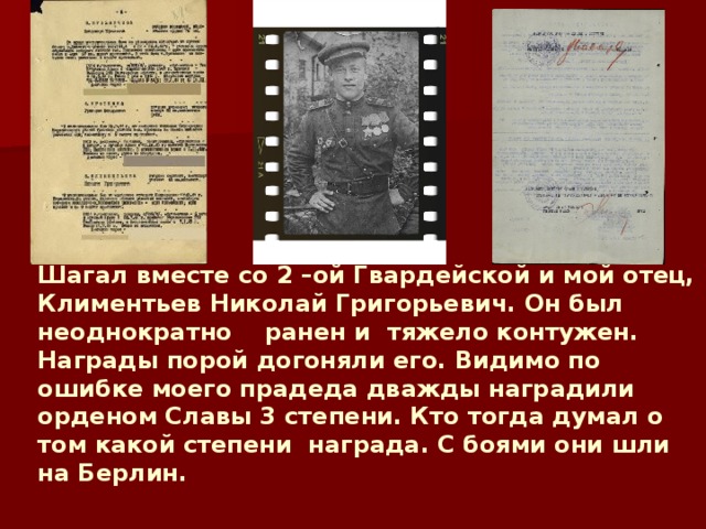        Шагал вместе со 2 –ой Гвардейской и мой отец, Климентьев Николай Григорьевич. Он был неоднократно ранен и тяжело контужен. Награды порой догоняли его. Видимо по ошибке моего прадеда дважды наградили орденом Славы 3 степени. Кто тогда думал о том какой степени награда. С боями они шли на Берлин.   