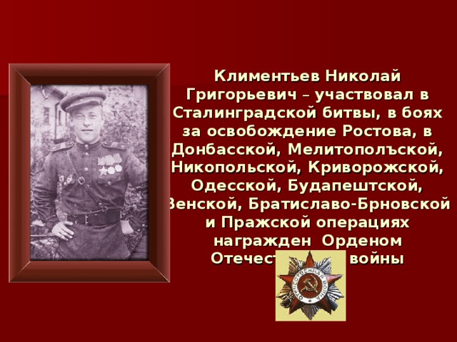 Климентьев Николай Григорьевич – участвовал в Сталинградской битвы, в боях за освобождение Ростова, в Донбасской, Мелитополъской, Никопольской, Криворожской, Одесской, Будапештской, Венской, Братиславо-Брновской и Пражской операциях награжден Орденом Отечественной войны 