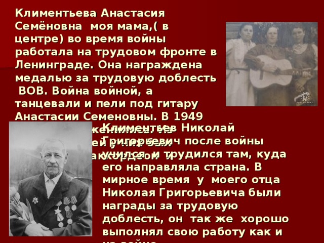 Климентьева Анастасия Семёновна моя мама,( в центре) во время войны работала на трудовом фронте в Ленинграде. Она награждена медалью за трудовую доблесть ВОВ. Война войной, а танцевали и пели под гитару Анастасии Семеновны. В 1949 году они поженились. Из ценных вещей у них был трофейный аккордеон и гитара. Климентьев Николай Григорьевич после войны  учился и трудился там, куда его направляла страна. В мирное время у  моего отца Николая Григорьевича  были награды за трудовую доблесть, он так же хорошо выполнял свою работу как и на войне. В 1991 году моего прадеда не стало. 