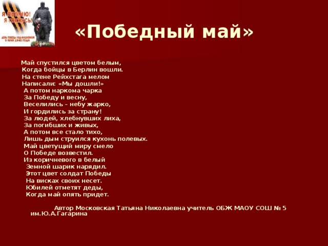 «Победный май»  Май спустился цветом белым,  Когда бойцы в Берлин вошли.  На стене Рейхстага мелом  Написали: «Мы дошли!»  А потом наркома чарка  За Победу и весну,  Веселились – небу жарко,  И гордились за страну!  За людей, хлебнувших лиха,  За погибших и живых,  А потом все стало тихо,  Лишь дым струился кухонь полевых.  Май цветущий миру смело  О Победе возвестил.  Из коричневого в белый  Земной шарик нарядил.  Этот цвет солдат Победы  На висках своих несет.  Юбилей отметят деды,  Когда май опять придет.   Автор Московская Татьяна Николаевна учитель ОБЖ МАОУ СОШ № 5 им.Ю.А.Гагарина  