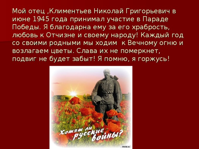 Мой отец ,Климентьев Николай Григорьевич в июне 1945 года принимал участие в Параде Победы. Я благодарна ему за его храбрость, любовь к Отчизне и своему народу! Каждый год со своими родными мы ходим к Вечному огню и возлагаем цветы. Слава их не померкнет, подвиг не будет забыт! Я помню, я горжусь! 