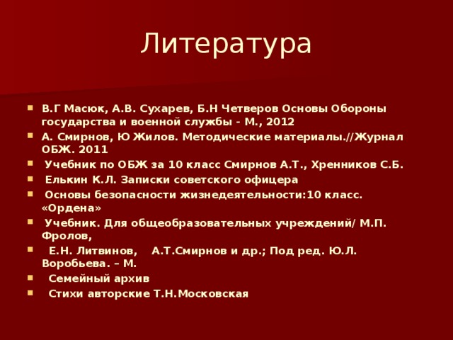 Литература  В.Г Масюк, А.В. Сухарев, Б.Н Четверов Основы Обороны государства и военной службы - М., 2012 А. Смирнов, Ю Жилов. Методические материалы.//Журнал ОБЖ. 2011    Учебник по ОБЖ за 10 класс Смирнов А.Т., Хренников С.Б.   Елькин К.Л. Записки советского офицера  Основы безопасности жизнедеятельности:10 класс. «Ордена»  Учебник. Для общеобразовательных учреждений/ М.П. Фролов,  Е.Н. Литвинов, А.Т.Смирнов и др.; Под ред. Ю.Л. Воробьева. – М.  Семейный архив  Стихи авторские Т.Н.Московская 