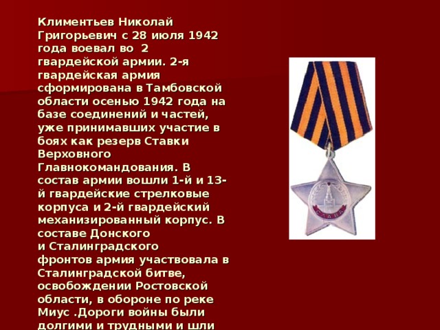 Климентьев Николай Григорьевич с 28 июля 1942 года воевал во 2 гвардейской армии. 2-я гвардейская армия сформирована в Тамбовской области осенью 1942 года на базе соединений и частей, уже принимавших участие в боях как резерв Ставки Верховного Главнокомандования. В состав армии вошли 1-й и 13-й гвардейские стрелковые корпуса и 2-й гвардейский механизированный корпус. В составе Донского и Сталинградского фронтов армия участвовала в Сталинградской битве, освобождении Ростовской области, в обороне по реке Миус .Дороги войны были долгими и трудными и шли бойцы навстречу к победе.  2 4 .01.1945 года награждён орденом Славы III степени.  