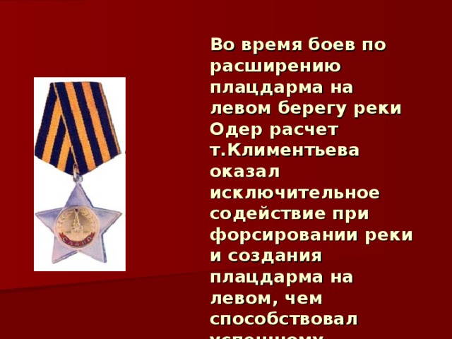 Во время боев по расширению плацдарма на левом берегу реки Одер расчет т.Климентьева оказал исключительное содействие при форсировании реки и создания плацдарма на левом, чем способствовал успешному наступлению полка. 28.0 4 .194 5 года награждён орденом Славы III степени. 