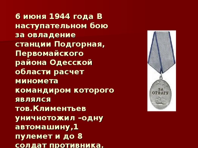 6 июня 1944 года В наступательном бою за овладение станции Подгорная, Первомайского района Одесской области расчет миномета командиром которого являлся тов.Климентьев уничнотожил –одну автомашину,1 пулемет и до 8 солдат противника. За особые заслуги награжден медалью  «За Отвагу» 