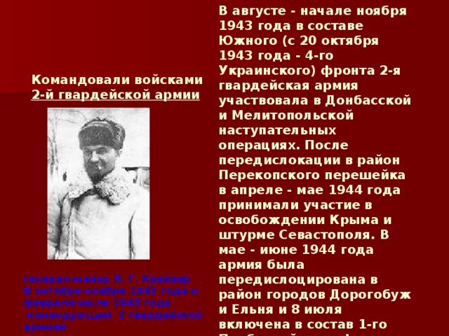 В августе - начале ноября 1943 года в составе Южного (с 20 октября 1943 года - 4-го Украинского) фронта 2-я гвардейская армия участвовала в Донбасской и Мелитопольской наступательных операциях. После передислокации в район Перекопского перешейка в апреле - мае 1944 года принимали участие в освобождении Крыма и штурме Севастополя. В мае - июне 1944 года армия была передислоцирована в район городов Дорогобуж и Ельня и 8 июля включена в состав 1-го Прибалтийского фронта. Имея в своем составе 11-й и 13-й гвардейские и 54-й стрелковые корпуса, 2-я гвардейская армия участвовала к Шяуляйской и Мемельской наступательных операциях генерал-майор Я. Г. Крейзер В октябре-ноябре 1942 года и феврале-июле 1943 года   командующий  2 гвардейской армией Командовали войсками 2-й гвардейской армии  