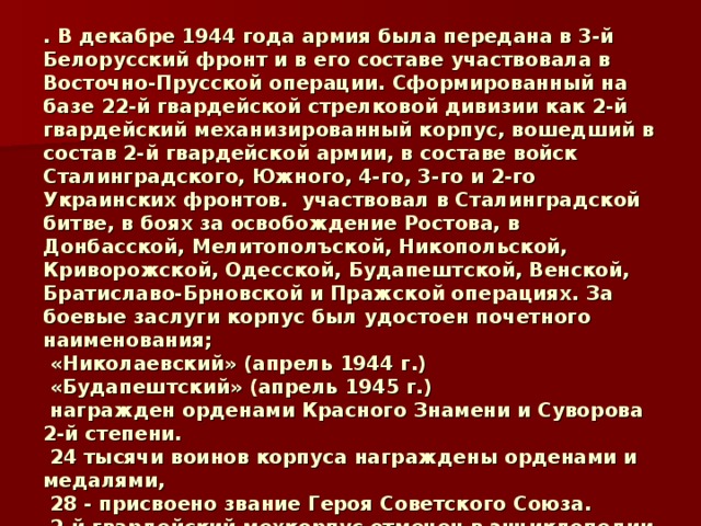 . В декабре 1944 года армия была передана в 3-й Белорусский фронт и в его составе участвовала в Восточно-Прусской операции. Сформированный на базе 22-й гвардейской стрелковой дивизии как 2-й гвардейский механизированный корпус, вошедший в состав 2-й гвардейской армии, в составе войск Сталинградского, Южного, 4-го, 3-го и 2-го Украинских фронтов. участвовал в Сталинградской битве, в боях за освобождение Ростова, в Донбасской, Мелитополъской, Никопольской, Криворожской, Одесской, Будапештской, Венской, Братиславо-Брновской и Пражской операциях. За боевые заслуги корпус был удостоен почетного наименования;  «Николаевский» (апрель 1944 г.)  «Будапештский» (апрель 1945 г.)  награжден орденами Красного Знамени и Суворова 2-й степени.  24 тысячи воинов корпуса награждены орденами и медалями,  28 - присвоено звание Героя Советского Союза.  2-й гвардейский мехкорпус отмечен в энциклопедии «Великая Отечественная война 1941-1945»   