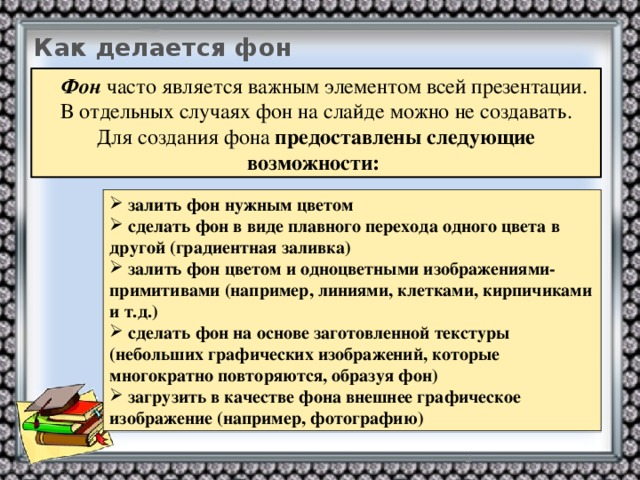 Как делается фон  Фон часто является важным элементом всей презентации. В отдельных случаях фон на слайде можно не создавать. Для создания фона предоставлены следующие возможности:   залить фон нужным цветом  сделать фон в виде плавного перехода одного цвета в другой (градиентная заливка)  залить фон цветом и одноцветными изображениями-примитивами (например, линиями, клетками, кирпичиками и т.д.)  сделать фон на основе заготовленной текстуры (небольших графических изображений, которые многократно повторяются, образуя фон)  загрузить в качестве фона внешнее графическое изображение (например, фотографию)  